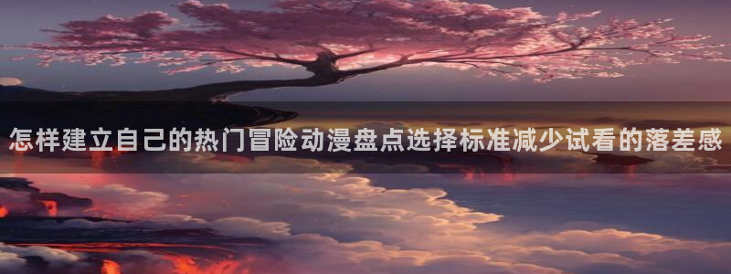 动漫之家 网页版:怎样建立自己的热门冒险动漫盘点选择标准减少试看的落差感配图
