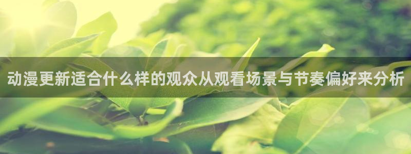 动漫之家flutter:动漫更新适合什么样的观众从观看场景与节奏偏好来分析配图